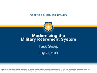 Modernizing the
                                     Military Retirement System
                                                                      Task Group
                                                                      July 21, 2011



These are the final briefing slides as approved by the Defense Business Board in their public meeting held July 21, 2011. The full DBB report, expected in August 2011,
will contain more detailed text which will reflect the totality of the points discussed and modifications adopted by the Board during their deliberations.
 