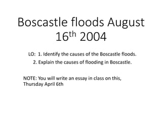 Boscastle floods August
16th 2004
LO: 1. Identify the causes of the Boscastle floods.
2. Explain the causes of flooding in Boscastle.
NOTE: You will write an essay in class on this,
Thursday April 6th
 