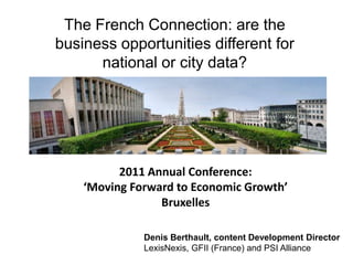 The French Connection: are the business opportunities different for national or city data?,[object Object],                                                                                                                                                                          ,[object Object],2011 Annual Conference:,[object Object],‘Moving Forward to Economic Growth’,[object Object],Bruxelles,[object Object],Denis Berthault, content Development Director ,[object Object],LexisNexis, GFII (France) and PSI Alliance,[object Object]