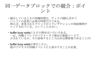同一データブロックでの競合：ポイント ・競合しているときの待機時間は、ディスク I/O も含めて バッファの変更に必要な時間だけである。　 　例えば、変更されたブロックがトランザクションの持続期間中 　ロックされている、ということはない。 ・ buffer busy waits にもその理由はいろいろある。 　一応、待機イベントのパラメータで理由が数値コードで 　示されているが、その意味するところは非公開情報であることが多い。 ・ buffer busy waits が発生したら、 　他のプロセスの待機イベントにも着目することが必要。 