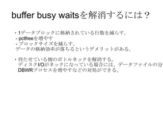 buffer busy waitsを解消するには？ ・ 1 データブロックに格納されている行数を減らす。 - pctfree を増やす -  ブロックサイズを減らす。 データの格納効率が落ちるというデメリットがある。 ・待たせている側のボトルネックを解消する。 　ディスク I/O がネックになっている場合には、データファイルの分散や 　 DBWR プロセスを増やすなどの対処ができる。 