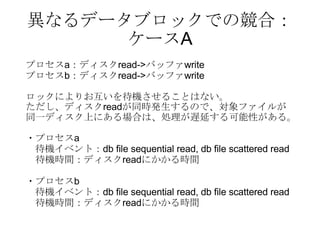 異なるデータブロックでの競合： ケースA プロセス a ：ディスク read-> バッファ write プロセス b ：ディスク read-> バッファ write ロックによりお互いを待機させることはない。 ただし、ディスク read が同時発生するので、対象ファイルが 同一ディスク上にある場合は、処理が遅延する可能性がある。 ・プロセス a 待機イベント： db file sequential read, db file scattered read 　待機時間：ディスク read にかかる時間 ・プロセス b 待機イベント： db file sequential read, db file scattered read 　待機時間：ディスク read にかかる時間 
