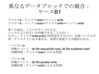 異なるデータブロックでの競合： ケースB1 プロセス a ：ディスク read-> バッファ write プロセス b ：バッファ read-> ディスク write-> バッファ write 多くの場合、こちらのケースになる。 ロックによりお互いを待機させることはない。 ただし、ディスク read,write が同時発生するので、対象ファイルが 同一ディスク上にある場合は、処理が遅延する可能性がある。 ・プロセス a 待機イベント： db file sequential read, db file scattered read 　待機時間：ディスク read にかかる時間 ・プロセス b 待機イベント： db file parallel write 　待機時間：ディスク write にかかる時間 