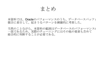 まとめ 本資料では、 Oracle のパフォーマンスのうち、データベースバッファの 競合に着目して、起きうるパターンを網羅的に考察した。 当然のことながら、本資料の範囲はデータベースのパフォーマンスの 一部であるため、実際のチューニングにはその他の要素も含めて 総合的に判断することが必要である。 