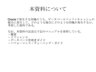 本資料について Oracle で発生する待機のうち、データベースバッファキャッシュの 競合に着目して、どのような場合にどのような待機が発生するか、 考察した資料である。 なお、本資料の記述は下記のマニュアルを参照している。 ・概要 ・リファレンス ・データベース管理者ガイド ・パフォーマンス・チューニング・ガイド 