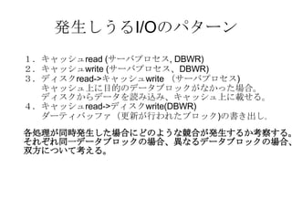 発生しうるI/Oのパターン １．キャッシュ read ( サーバプロセス , DBWR) ２．キャッシュ write ( サーバプロセス、 DBWR) ３．ディスク read-> キャッシュ write  （サーバプロセス ) 　　キャッシュ上に目的のデータブロックがなかった場合。 　　ディスクからデータを読み込み、キャッシュ上に載せる。 ４．キャッシュ read-> ディスク write(DBWR) 　　ダーティバッファ（更新が行われたブロック ) の書き出し 。 各処理が同時発生した場合にどのような競合が発生するか考察する。 それぞれ同一データブロックの場合、異なるデータブロックの場合、 双方について考える。 