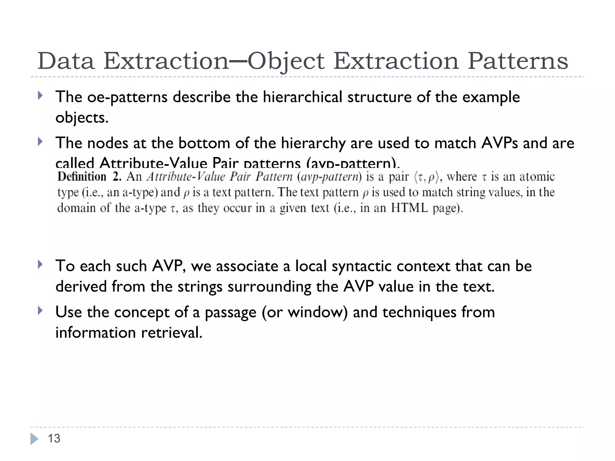 Data Extraction─Object Extraction Patterns The oe-patterns describe the hierarchical structure of the example objects. The nodes at the bottom of the hierarchy are used to match AVPs and are called Attribute-Value Pair patterns (avp-pattern). To each such AVP, we associate a local syntactic context that can be derived from the strings surrounding the AVP value in the text. Use the concept of a passage (or window) and techniques from information retrieval. 