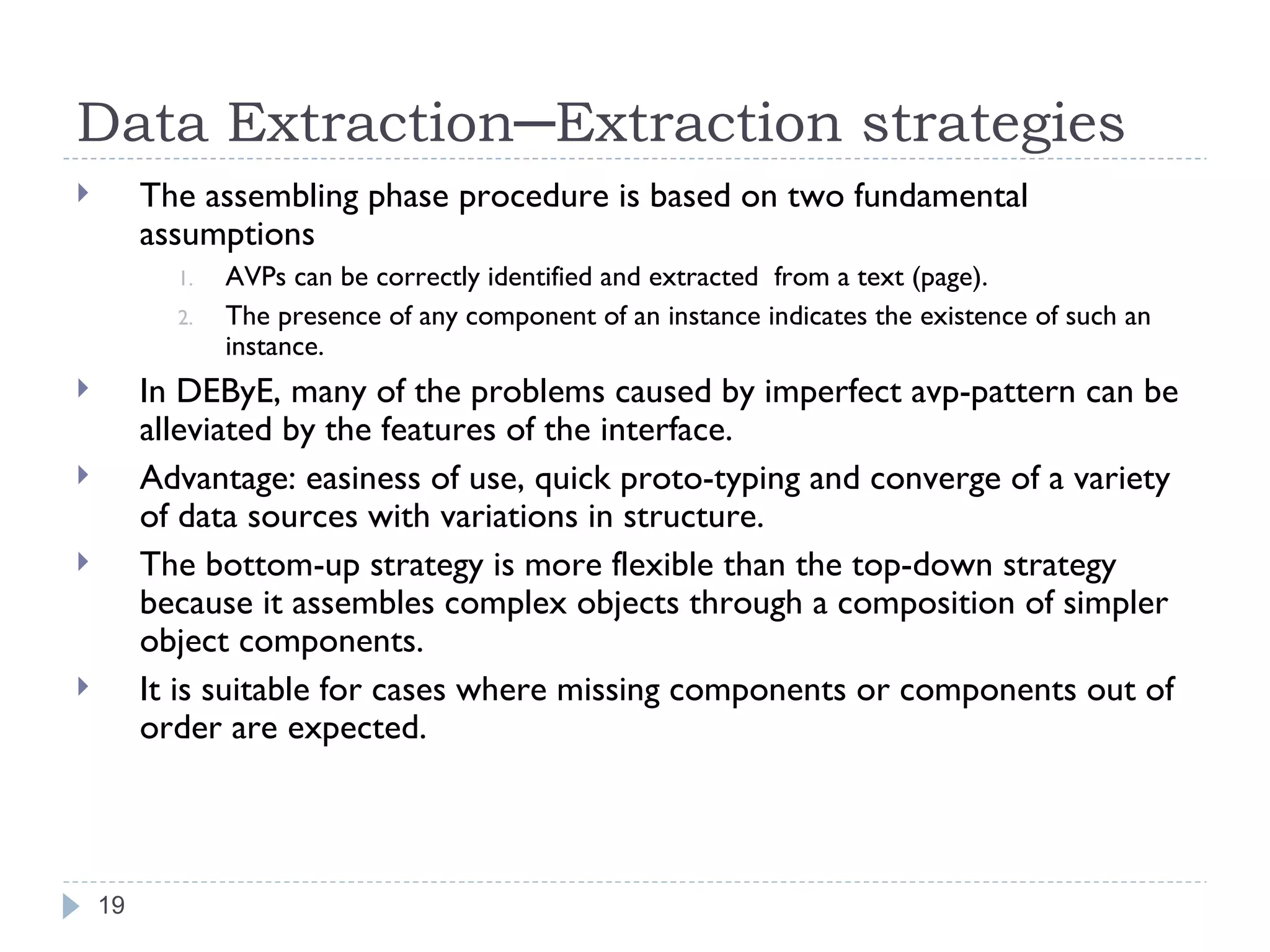 Data Extraction─Extraction strategies The assembling phase procedure is based on two fundamental assumptions AVPs can be correctly identified and extracted  from a text (page). The presence of any component of an instance indicates the existence of such an instance. In DEByE, many of the problems caused by imperfect avp-pattern can be alleviated by the features of the interface. Advantage: easiness of use, quick proto-typing and converge of a variety of data sources with variations in structure. The bottom-up strategy is more flexible than the top-down strategy because it assembles complex objects through a composition of simpler object components. It is suitable for cases where missing components or components out of order are expected. 