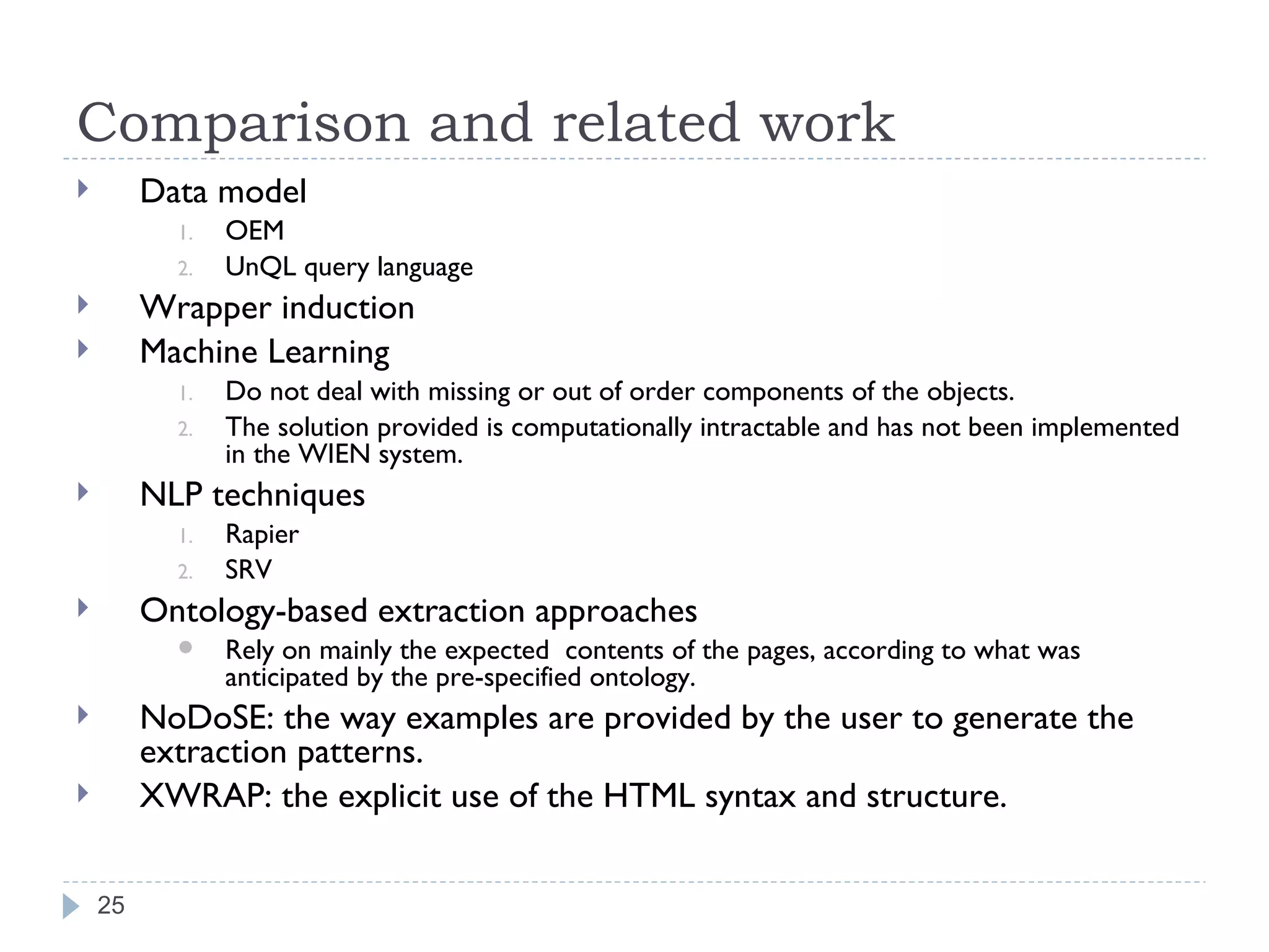 Comparison and related work Data model OEM UnQL query language Wrapper induction Machine Learning Do not deal with missing or out of order components of the objects. The solution provided is computationally intractable and has not been implemented in the WIEN system. NLP techniques Rapier SRV Ontology-based extraction approaches Rely on mainly the expected  contents of the pages, according to what was anticipated by the pre-specified ontology. NoDoSE: the way examples are provided by the user to generate the extraction patterns. XWRAP: the explicit use of the HTML syntax and structure. 
