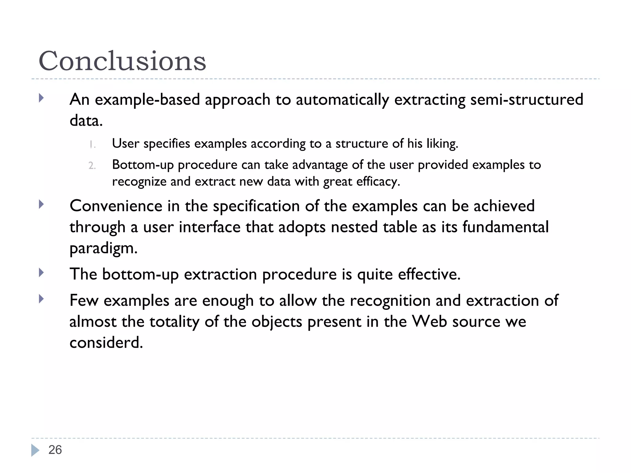Conclusions An example-based approach to automatically extracting semi-structured data. User specifies examples according to a structure of his liking. Bottom-up procedure can take advantage of the user provided examples to recognize and extract new data with great efficacy. Convenience in the specification of the examples can be achieved through a user interface that adopts nested table as its fundamental paradigm. The bottom-up extraction procedure is quite effective. Few examples are enough to allow the recognition and extraction of almost the totality of the objects present in the Web source we considerd. 