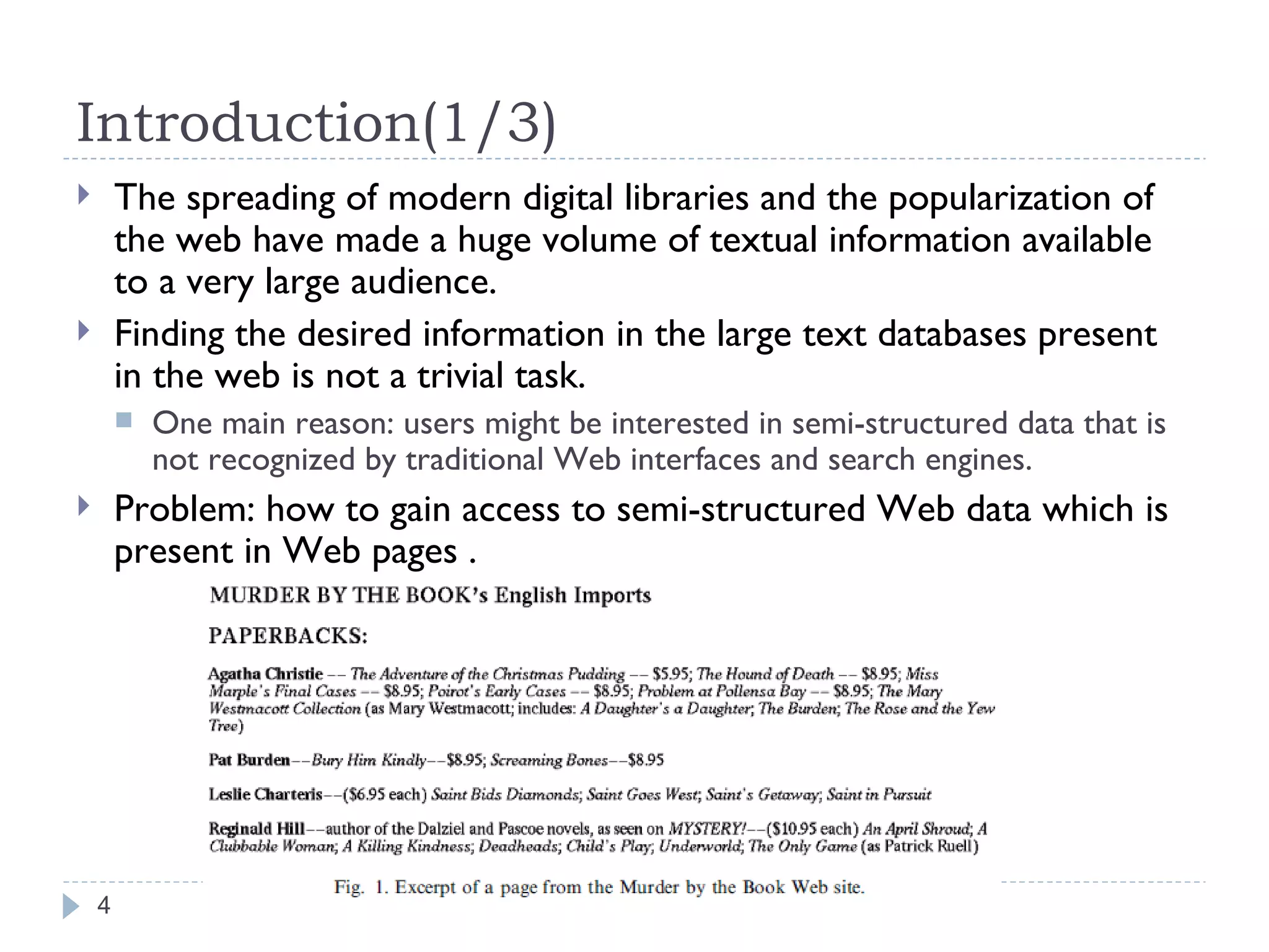 Introduction(1/3) The spreading of modern digital libraries and the popularization of the web have made a huge volume of textual information available to a very large audience. Finding the desired information in the large text databases present in the web is not a trivial task. One main reason: users might be interested in semi-structured data that is not recognized by traditional Web interfaces and search engines. Problem: how to gain access to semi-structured Web data which is  present in Web pages . 