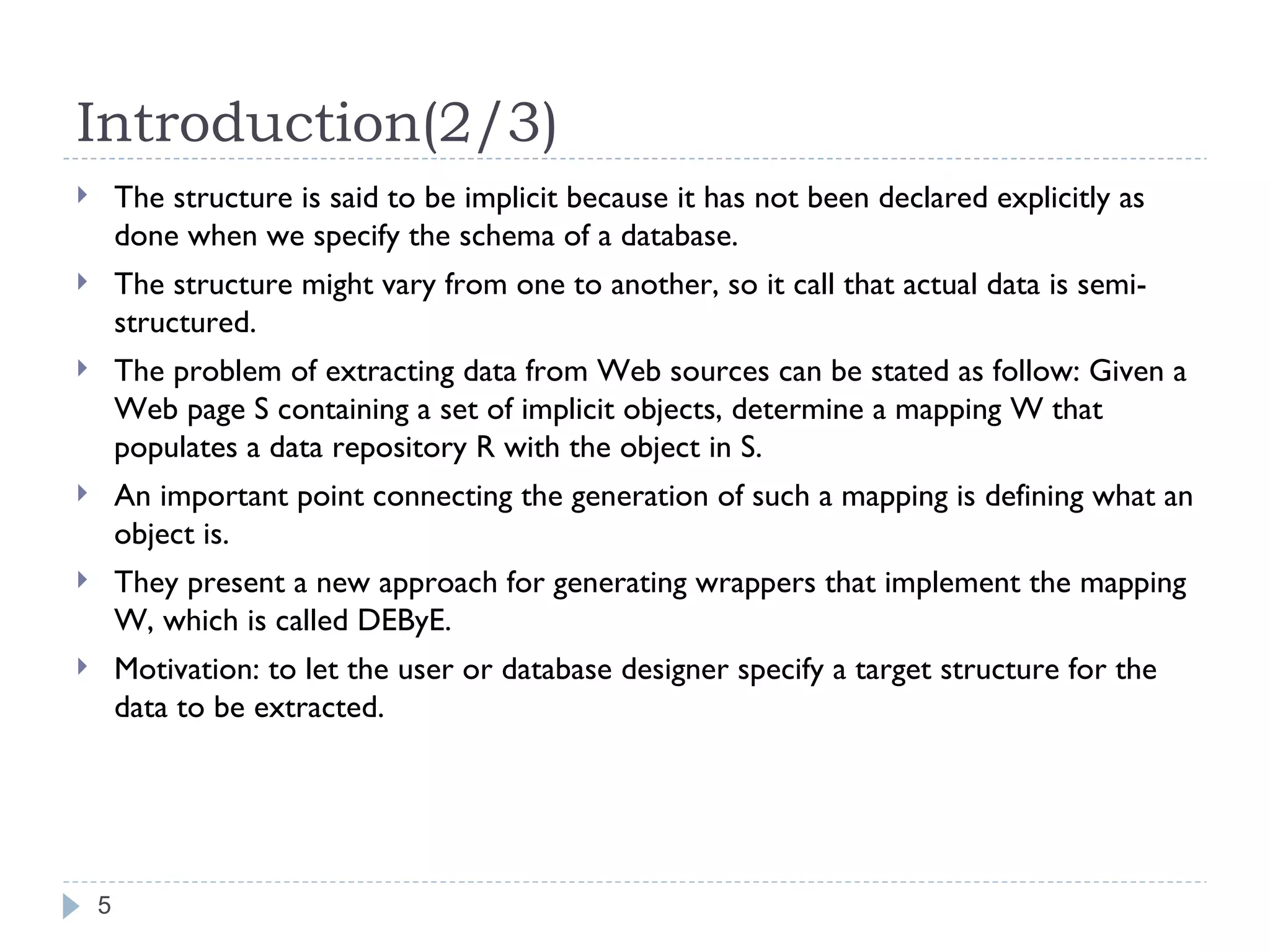 Introduction(2/3) The structure is said to be implicit because it has not been declared explicitly as done when we specify the schema of a database. The structure might vary from one to another, so it call that actual data is semi-structured. The problem of extracting data from Web sources can be stated as follow: Given a Web page S containing a set of implicit objects, determine a mapping W that populates a data repository R with the object in S. An important point connecting the generation of such a mapping is defining what an object is. They present a new approach for generating wrappers that implement the mapping W, which is called DEByE. Motivation: to let the user or database designer specify a target structure for the data to be extracted. 