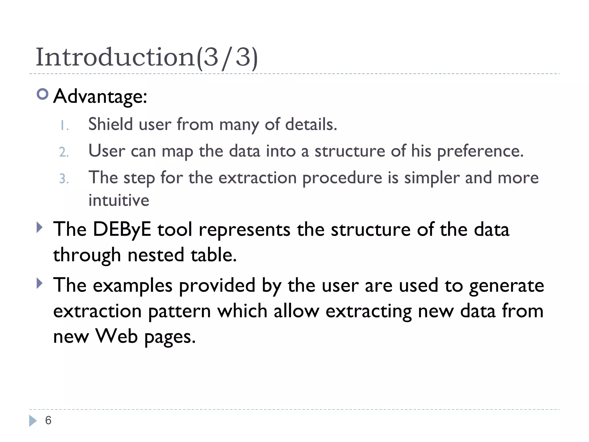 Introduction(3/3) Advantage: Shield user from many of details. User can map the data into a structure of his preference. The step for the extraction procedure is simpler and more intuitive The DEByE tool represents the structure of the data through nested table. The examples provided by the user are used to generate extraction pattern which allow extracting new data from new Web pages. 