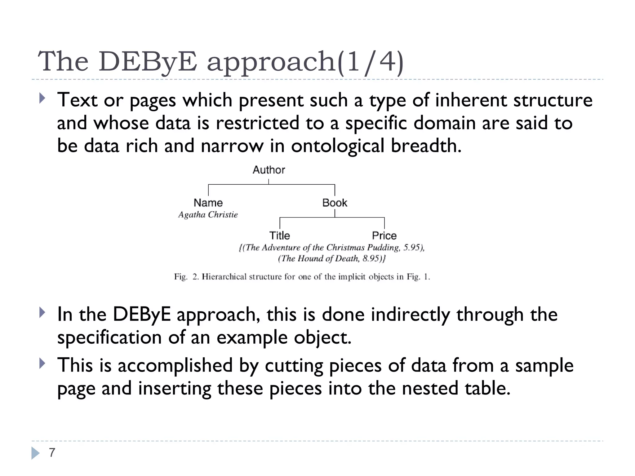 The DEByE approach(1/4) Text or pages which present such a type of inherent structure and whose data is restricted to a specific domain are said to be data rich and narrow in ontological breadth. In the DEByE approach, this is done indirectly through the specification of an example object. This is accomplished by cutting pieces of data from a sample page and inserting these pieces into the nested table. 