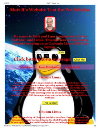 4/1/2015 Matt R's Website Test
file:///C:/Users/LABUSER/Downloads/MattrGAtest%20(1)/gatest/mattgatest.html 1/2
Matt R's Website Test for Per Scholas
My name is Matt and I am a supporter of Free
Software and Linux. This site was created using
Leafpad running on an Lubuntu Linux IBM T40
laptop.
Type a message   Submit
Click button for a message:  Click Me!
About Linux   Linux Distributions   Linux Kernel
Debian Linux
The Debian Project is an association of individuals who have made
common cause to create a free operating system. This operating system
that we have created is called Debian. Debian systems currently use the
Linux kernel or the FreeBSD kernel. Linux is a piece of software started
by Linus Torvalds and supported by thousands of programmers
worldwide. FreeBSD is an operating system including a kernel and other
software.
This is cool!
Ubuntu Linux
Enjoy the simplicity of Ubuntu's intuitive interface. Fast, secure and with
thousands of apps to choose from, the sleek Ubuntu desktop experience
is now optimised for multitouch devices, including laptop trackpads and
 