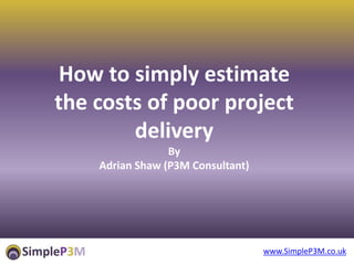 www.SimpleP3M.co.uk
How to simply estimate
the costs of poor project
delivery
By
Adrian Shaw (P3M Consultant)
 