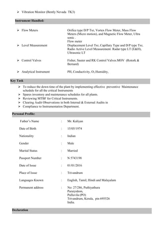 Vibration Monitor (Bently Nevada TK3)
 Flow Meters Orifice type D/P Txr, Vortex Flow Meter, Mass Flow
Meters (Micro motion), and Magnetic Flow Meter, Ultra
sonic .
Flow meter
 Level Measurement Displacement Level Txr, Capillary Type and D/P type Txr,
Radio Active Level Measurement. Radar type LT (E&H),
Ultrasonic LT
 Control Valves Fisher, Sauter and RK Control Valves.MOV (Rotork &
Bernard)
 Analytical Instrument PH, Conductivity, O2.Humidity,
 To reduce the down time of the plant by implementing effective preventive Maintenance
schedule for all the critical Instruments
 Spares inventory and maintenance schedules for all plants.
 Reviewing MTBF for Critical Instruments.
 Clearing Audit Observations in both Internal & External Audits in
 Compliance to Instrumentation Department.
Father’s Name : Mr. Kaliyan
Date of Birth : 15/05/1974
Nationality : Indian
Gender : Male
Marital Status : Married
Passport Number : N 5743198
Date of Issue : 01/01/2016
Place of Issue : Trivandrum
Languages Known : English, Tamil, Hindi and Malayalam
Permanent address : No: 27/286, Puthiyathura
Puraiyidom,
Pulluvila (PO)
Trivandrum, Kerala, pin 695526
India.
Personal Profile:
Declaration
Instrument Handled:
Key Task
 