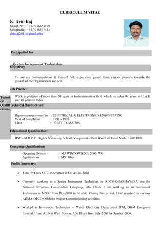 CURRICULUM VITAE
K. Arul Raj
Mob(UAE): +91-7736853199
Mob(India): +91-7736397412
abinraj2011@gmail.com
Senior Instrument Technician
To use my Instrumentation & Control field experience gained from various projects towards the
growth of the Organization and self.
Work experience of more than 20 years in Instrumentation field which includes 9+ years in U.A.E
and 10 years in India.
Diploma programmed in : ELECTRICAL & ELECTRONICS ENGINEERING
Year of completion : 1991 - 1993
Class : FIRST CLASS 70%
HSC - M.R.C.C. Higher Secondary School, Vilupuram - State Board of Tamil Nadu, 1989-1990
Operating System : MS WINDOWS XP/ 2007/ W8
Applications : MS Office
 Total 9 Years GCC experience in Oil & Gas field
 Currently working as a Senior Instrument Technician in ADCO-QUASHAWIRA site for
National Petroleum Construction Company, Abu Dhabi. I am working as an Instrument
Technician in NPCC from Dec-2008 to till date. During this period, I had involved in various
ADMA-OPCO Offshore Project Commissioning activities.
 Worked as Instrument Technician in Water Electricity Department ITM, O&M Company
Limited, Umm AL Nar West Station, Abu Dhabi from July-2007 to October-2008.
Technical Qualification:
Techni
cal
Qualifi
cation:
Post applied for
Objective:
Job Profile:
Profile Summary:
Computer Qualification:
Educational Qualification:
 