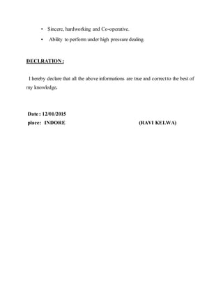 • Sincere, hardworking and Co-operative.
• Ability to perform under high pressure dealing.
DECLRATION :
I hereby declare that all the above informations are true and correctto the best of
my knowledge.
Date : 12/01/2015
place: INDORE (RAVI KELWA)
 