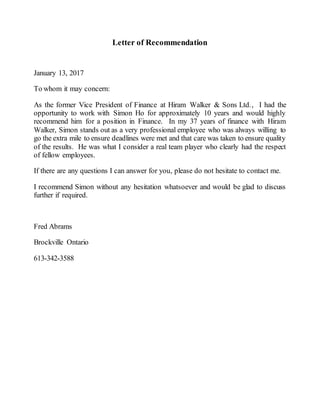 Letter of Recommendation
January 13, 2017
To whom it may concern:
As the former Vice President of Finance at Hiram Walker & Sons Ltd., I had the
opportunity to work with Simon Ho for approximately 10 years and would highly
recommend him for a position in Finance. In my 37 years of finance with Hiram
Walker, Simon stands out as a very professional employee who was always willing to
go the extra mile to ensure deadlines were met and that care was taken to ensure quality
of the results. He was what I consider a real team player who clearly had the respect
of fellow employees.
If there are any questions I can answer for you, please do not hesitate to contact me.
I recommend Simon without any hesitation whatsoever and would be glad to discuss
further if required.
Fred Abrams
Brockville Ontario
613-342-3588
 