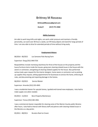 Brittney M Rosseau
BrittneyMRosseau@gmail.com
Ocala,Fl (417) 771-2460
Ability Summary
Am able to work long shifts and nights, can work under pressure and maintain a friendly
personality, can work over 40 hours a week, can lift heavy objects and stand for longs periods of
time. I am also able to drive for extended periods of time without tiring easily.
Employment History
06/2014 - 06/2015 Los Somanes Polo Racing Farm
Supervisor: Doug (352) 348-5726
Resposibilities include maintaing cleanliness for three of the houses on the property and the
luxury furniture items inside the houses, going over cleaning related issues in the house with the
owner or contractor, and getting all cleaning related supplies for the house. Also performed
various tasks upon request for the interior designer, home owner or contractor such as picking
up supplies they request, setting appointments for businesses to service the home, enforcing all
rules, and documenting and reporting damage in the homes.
06/2014 - 03/2015 Service Master
Supervisor: Amanda (352) 335-4045
I was a residential cleaner for upscale homes, I guided and trained new employees, I also had to
make supply runs when needed.
05/2013 - 11/2013 Boro Property Maintenace
Supervisor: Teresa (352) 282-2061
I was a commercial cleaner resposible for cleaning some of the Marion County public libraries
after hours, I also had to interact with library staff and patrons with cleaning related issues in
the libraries as a day porter.
05/2011 - 08/2011 Brusters Real Ice Cream
 