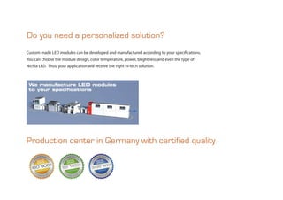 Custom made LED modules can be developed and manufactured according to your specifications.
You can choose the module design, color temperature, power, brightness and even the type of
Nichia LED. Thus, your application will receive the right hi-tech solution.
Do you need a personalized solution?
Production center in Germany with certified quality
 