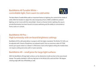 5
BackMatrix 49 Pro –
High luminosity with on-board brightness settings
BackMatrix 49 – small price for large light surfaces
BackMatrix 49 Tunable White –
controllable light, from warm to cold white
The Back Matrix Tunable White adds an important feature to lighting, the control of the shade of
white. With the freedom to adjust the color temperature from 2700K to 6500K the ambient
lighting can be in tune with the natural light. Known as Human Centric Lighting, this way to
provide illumination has been found to increase well-being and the ability to concentrate at
home, work or in schools.
BackMatrix 49 Pro will easily deliver in projects with the higher standards. The Nichia 757 LEDs can
be adjusted with 3 levels of brightness via onboard switch, from an enormous value of 37500
lumens per square meter to a relaxed 13.700 lumens. Even at the highest setting the module does
not require cooling and comes with a 5 years warranty.
With the BackMatrix 49 large light surfaces can be obtained at small cost due to the wave-board
design. The quality standard is still very high due to the Nichia LEDs used and their 180 degree
viewing angle offer lots of flexibility as well.
 