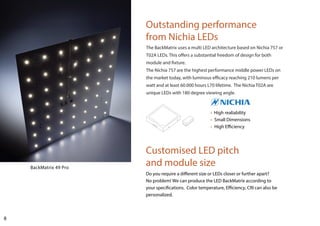 8
Customised LED pitch
and module size
Do you require a different size or LEDs closer or further apart?
No problem! We can produce the LED BackMatrix according to
your specifications. Color temperature, Efficiency, CRI can also be
personalized.
Outstanding performance
from Nichia LEDs
• High realiability
• Small Dimensions
• High Efficiency
BackMatrix 49 Pro
The BackMatrix uses a multi LED architecture based on Nichia 757 or
T02A LEDs. This offers a substantial freedom of design for both
module and fixture.
The Nichia 757 are the highest performance middle power LEDs on
the market today, with luminous efficacy reaching 210 lumens per
watt and at least 60.000 hours L70 lifetime. The Nichia T02A are
unique LEDs with 180 degree viewing angle.
 