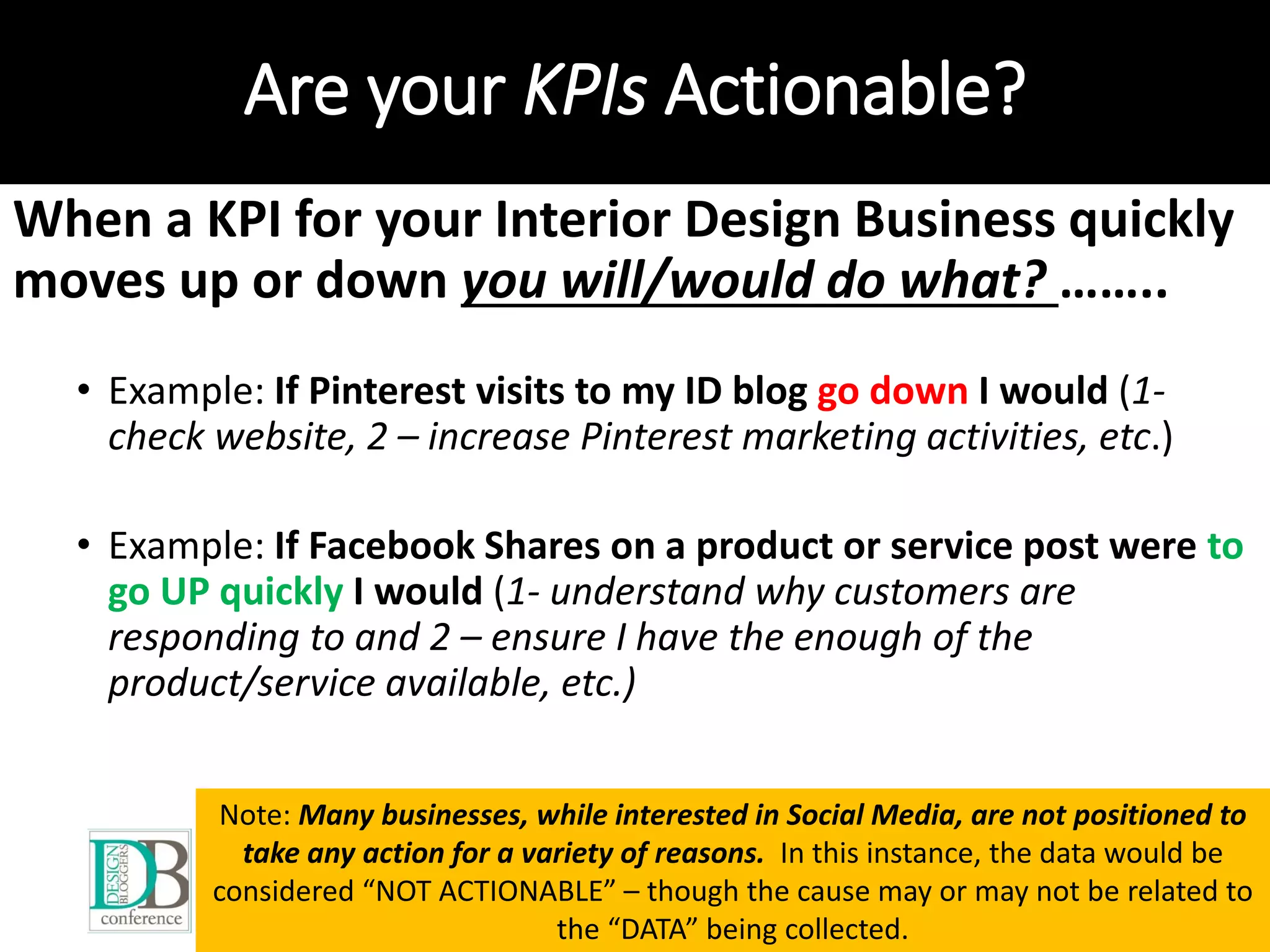 Are your KPIs Actionable?
When a KPI for your Interior Design Business quickly
moves up or down you will/would do what? ……..
• Example: If Pinterest visits to my ID blog go down I would (1-
check website, 2 – increase Pinterest marketing activities, etc.)
• Example: If Facebook Shares on a product or service post were to
go UP quickly I would (1- understand why customers are
responding to and 2 – ensure I have the enough of the
product/service available, etc.)
Note: Many businesses, while interested in Social Media, are not positioned to
take any action for a variety of reasons. In this instance, the data would be
considered “NOT ACTIONABLE” – though the cause may or may not be related to
the “DATA” being collected.
 