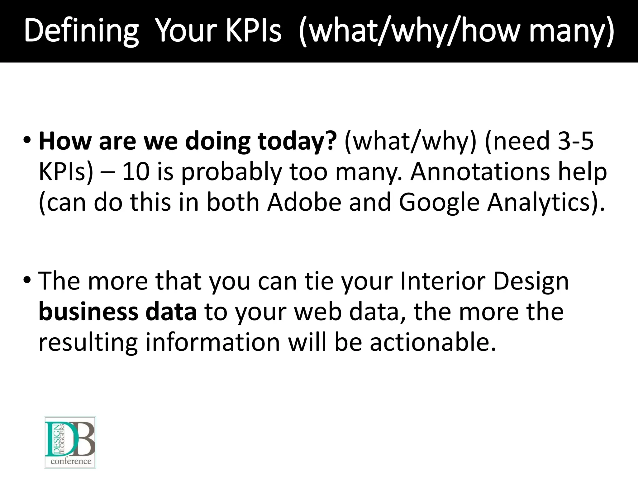 Defining Your KPIs (what/why/how many)
• How are we doing today? (what/why) (need 3-5
KPIs) – 10 is probably too many. Annotations help
(can do this in both Adobe and Google Analytics).
• The more that you can tie your Interior Design
business data to your web data, the more the
resulting information will be actionable.
 