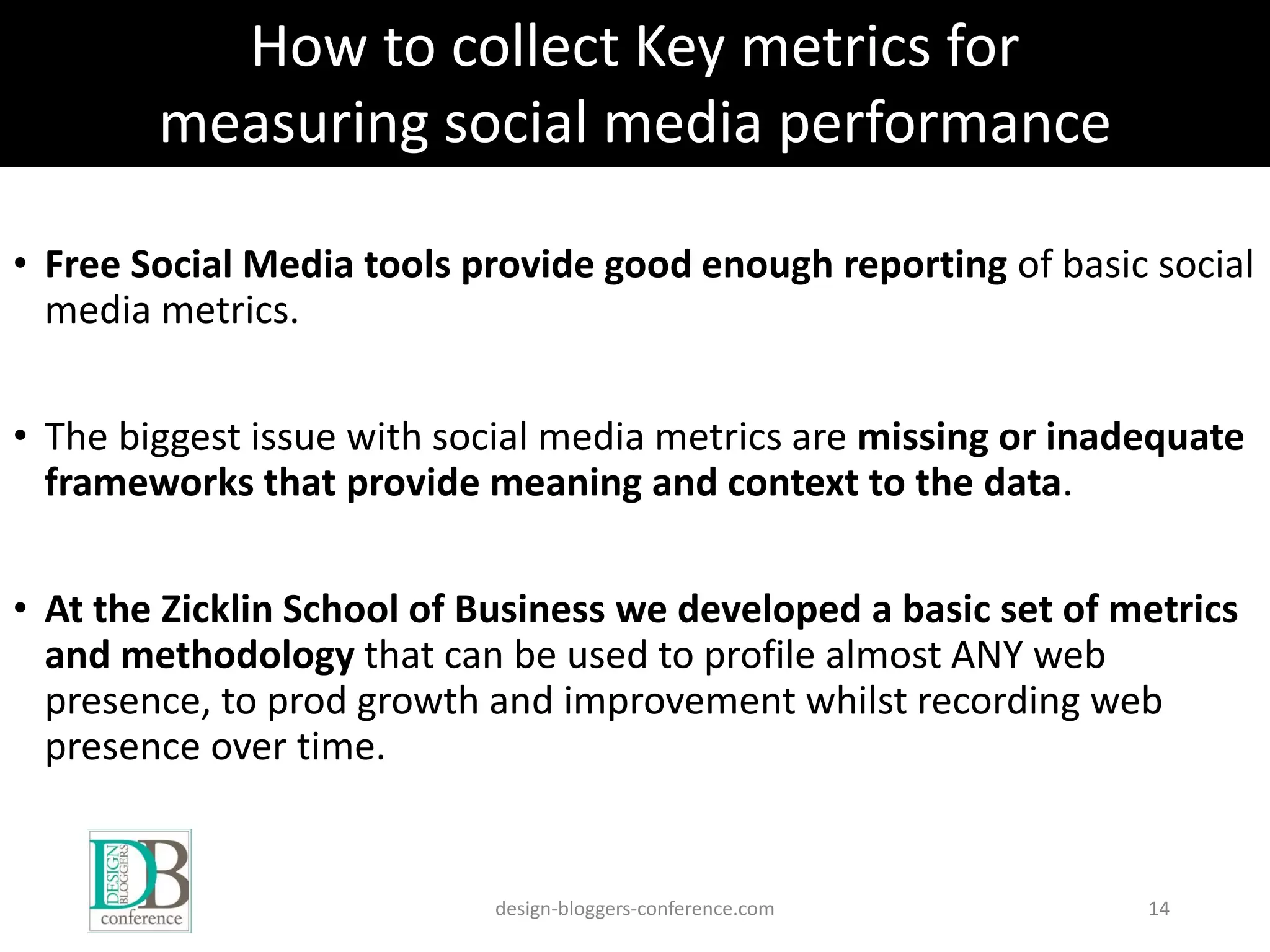 • Free Social Media tools provide good enough reporting of basic social
media metrics.
• The biggest issue with social media metrics are missing or inadequate
frameworks that provide meaning and context to the data.
• At the Zicklin School of Business we developed a basic set of metrics
and methodology that can be used to profile almost ANY web
presence, to prod growth and improvement whilst recording web
presence over time.
design-bloggers-conference.com 14
How to collect Key metrics for
measuring social media performance
 