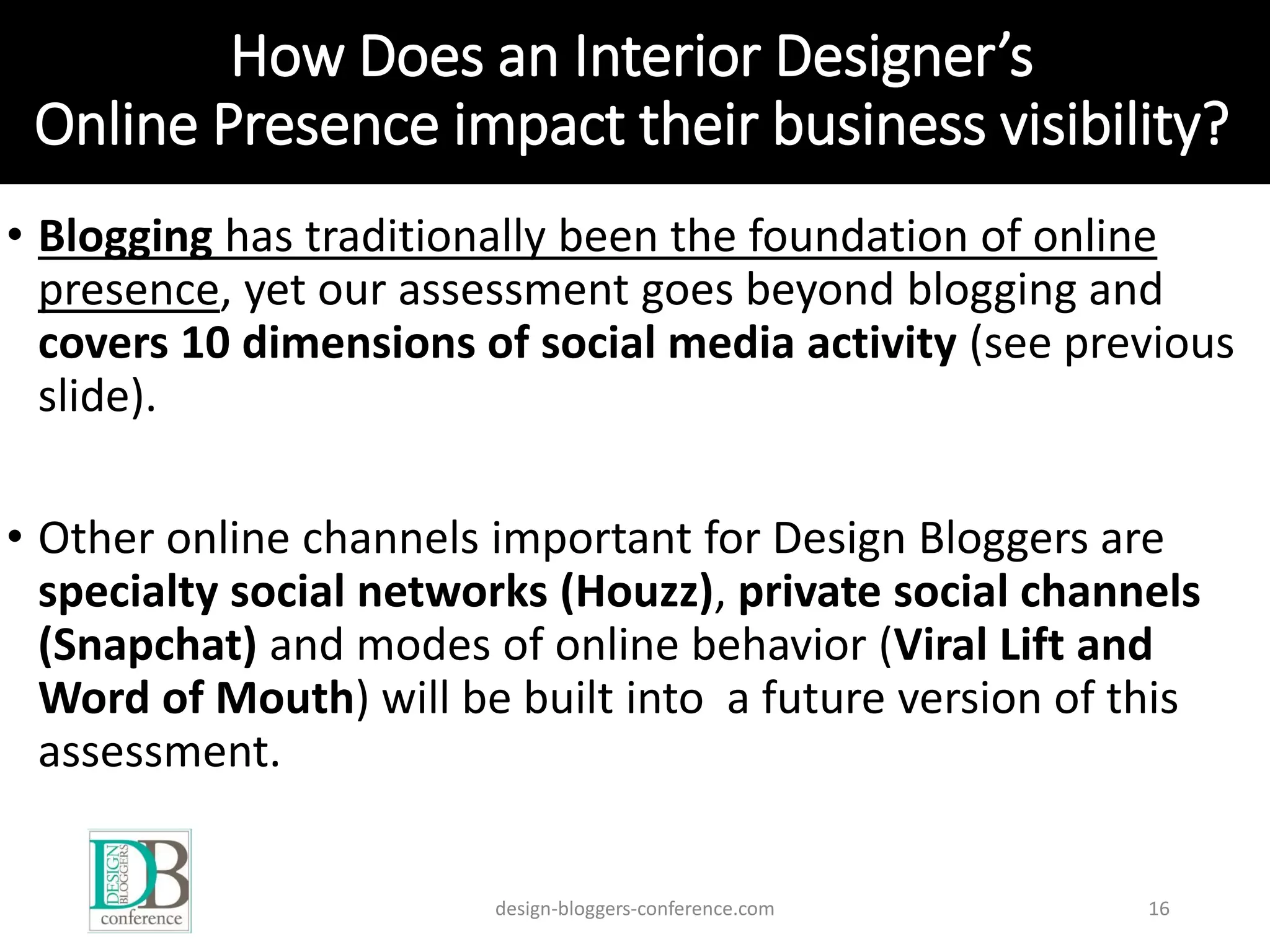 How Does an Interior Designer’s
Online Presence impact their business visibility?
• Blogging has traditionally been the foundation of online
presence, yet our assessment goes beyond blogging and
covers 10 dimensions of social media activity (see previous
slide).
• Other online channels important for Design Bloggers are
specialty social networks (Houzz), private social channels
(Snapchat) and modes of online behavior (Viral Lift and
Word of Mouth) will be built into a future version of this
assessment.
design-bloggers-conference.com 16
 