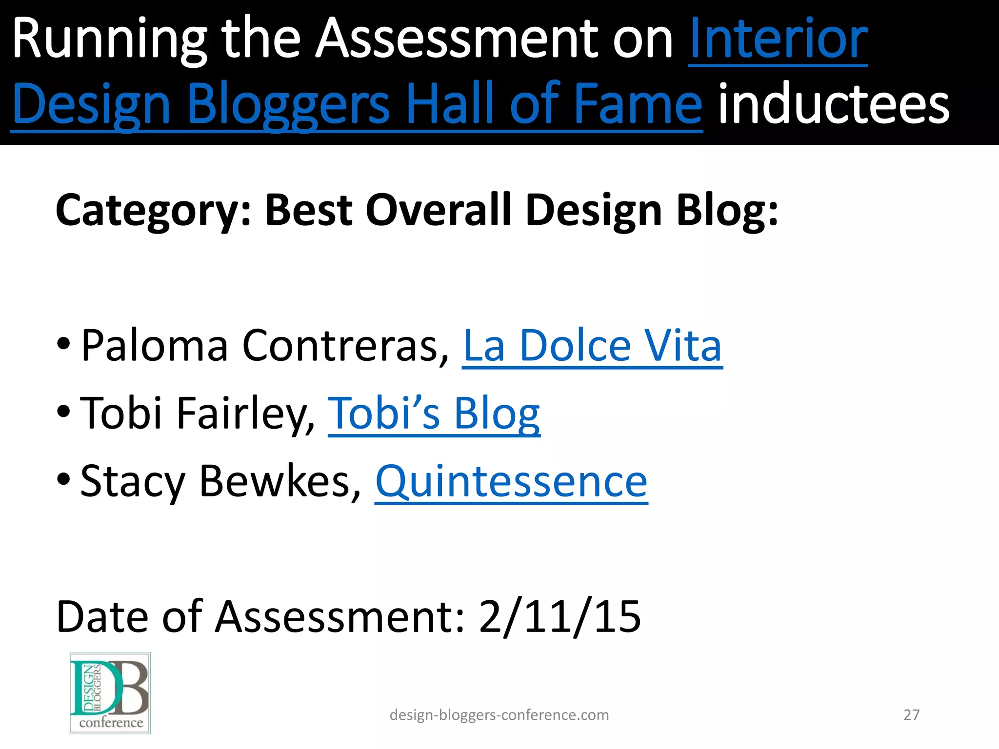 Running the Assessment on Interior
Design Bloggers Hall of Fame inductees
Category: Best Overall Design Blog:
•Paloma Contreras, La Dolce Vita
•Tobi Fairley, Tobi’s Blog
•Stacy Bewkes, Quintessence
Date of Assessment: 2/11/15
design-bloggers-conference.com 27
 
