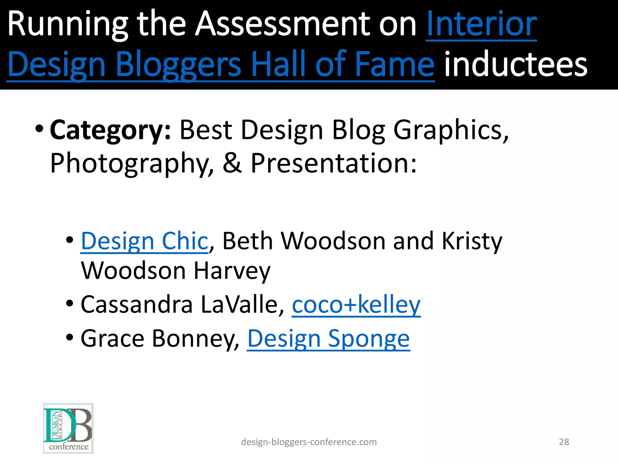 Running the Assessment on Interior
Design Bloggers Hall of Fame inductees
•Category: Best Design Blog Graphics,
Photography, & Presentation:
• Design Chic, Beth Woodson and Kristy
Woodson Harvey
• Cassandra LaValle, coco+kelley
• Grace Bonney, Design Sponge
design-bloggers-conference.com 28
 