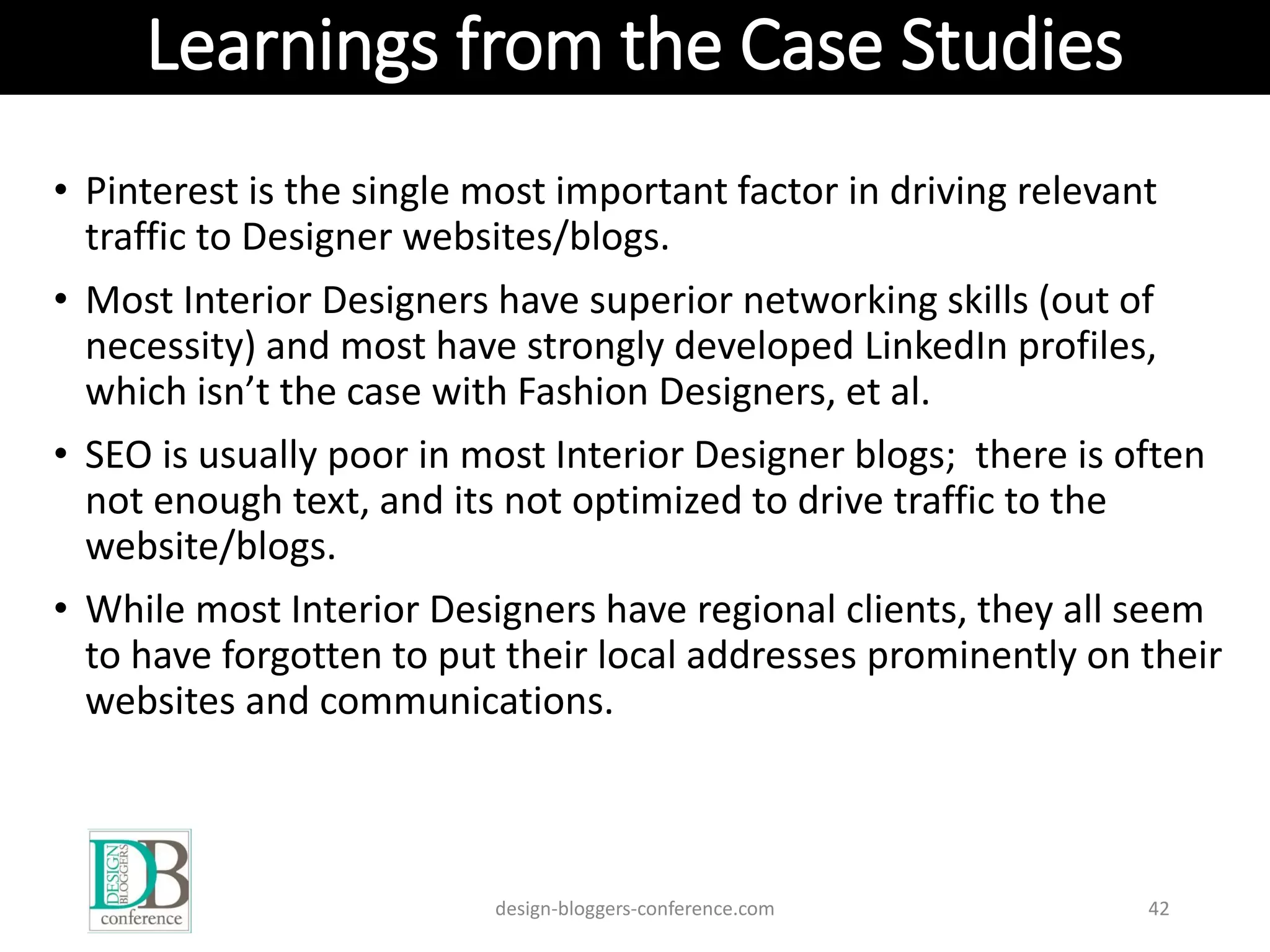 Learnings from the Case Studies
• Pinterest is the single most important factor in driving relevant
traffic to Designer websites/blogs.
• Most Interior Designers have superior networking skills (out of
necessity) and most have strongly developed LinkedIn profiles,
which isn’t the case with Fashion Designers, et al.
• SEO is usually poor in most Interior Designer blogs; there is often
not enough text, and its not optimized to drive traffic to the
website/blogs.
• While most Interior Designers have regional clients, they all seem
to have forgotten to put their local addresses prominently on their
websites and communications.
design-bloggers-conference.com 42
 