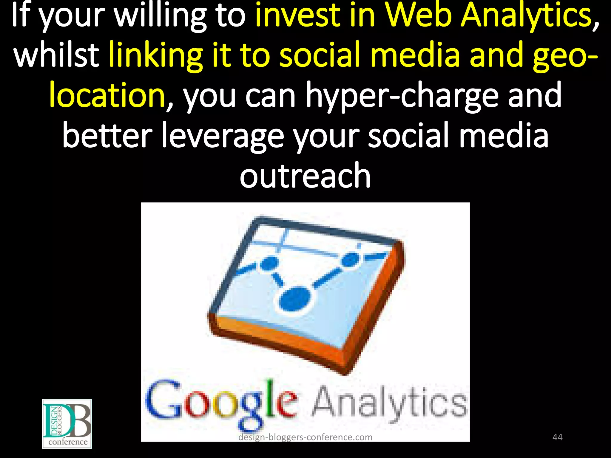 If your willing to invest in Web Analytics,
whilst linking it to social media and geo-
location, you can hyper-charge and
better leverage your social media
outreach
design-bloggers-conference.com 44
 