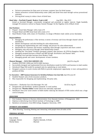  Exclusive promotions for Data users to increase customer base for Airtel money.
 Intense promotion inAirtel Relationship center (ARC) and Airtel Own retail through various promotional
activities.
 Driving Airtel money to reduce churn of Airtel base.
Head Sales – PostPaid, Prepaid, Modern Trade & ARC Aug 2006 – May 2013
Joined as Assistant Manager, consistently recognized and promoted at regular interval. Single handedly
managed M commerce vertical as Deputy General Manager for the flagship circle of Bharti Airtel.
Key Positions:
 Prepaid - Zonal Sales Manager with a team of 8
 Postpaid Retail and SME Zonal head with a team of 11
 Head Modern Trade, with a team of 17members. In charge of Modern trade outlets across Karnataka.
Responsibilities:
 Managing the performance of the territory in terms of revenue and Gross through channel sales &
distribution.
 Market development and infra building for sales enhancement.
 Designing and implementing new sales strategy and process for sales enhancement.
 Responsible for Customer and revenue marketing share through acquisition and churn control.
 Managing sales and service through Airtel Relationship Centers.
 Handling the “One Retail” Portfolio (postpaid, prepaid, data business, 4G, DTH for Bangalore North).
 Managing postpaid business of Retail and SME through distribution and Channel Sales.
 Handling voice and data business from Modern Trade.
 Managing growth and career developments of team members.
Channel Manager – TATA TELE SERVICES LTD. July 05 to Aug 06
 Handled POSTPAID CDMA and DATA CARD business.
 Successfully designed and implemented first ever distribution model for DATA card business in retail market.
 Introduced Mega DSA model for postpaid sales by capitalizing on rural talents.
 Designed a process to work closely with NGOs to provide employment opportunity in turn solving attrition
problem @ DSAs
Sr. Executive – AMP Sanmar Insurance Co ltd (Now Reliance Ins Com ltd). Sept 04 to Jun 05
 Handled Channel sales of Life insurance products.
 Was responsible for designing and implementing 3rd party sales.
Sr.Executive – Hindustan Coca Cola Beverages Pvt. Ltd. Oct 02 to Aug 04
 Designed the sub distributor model to penetrate to rural market.
 Designed the “Thanda dabba” model which was nationally replicated.
 Introduced Own your asset scheme in Hubli market reducing the demand of VISI coolers which was a huge
cost to Company.
EDUCATION
 Post Graduate Diploma in Business Administration from Ramaiah Institute of Management, 2002
 Diploma in Advertising from British Institute of Technology in 2000
 Bachelors in Commerce from MES College, Bangalore University, 1999
INTERESTS AND HOBBIES:
 Skeet Shooting, Traveling, Meeting and interacting with people from all walks of life.
PERSONAL DETAILS
Date of Birth : 04-09-1978
Languages Known : English, Kannada, & Hindi.
Marital Status : Married
 