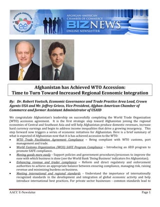 AACC E-Newsletter Page 1
Afghanistan has Achieved WTO Accession:
Time to Turn Toward Increased Regional Economic Integration
By: Dr. Robert Voetsch, Economic Governance and Trade Practice Area Lead, Crown
Agents USA and Mr. Jeffrey Grieco, Vice President, Afghan-American Chamber of
Commerce and former Assistant Administrator of USAID
We congratulate Afghanistan’s leadership on successfully completing the World Trade Organization
(WTO) accession agreement. It is the first strategic step toward Afghanistan joining the regional
economies of Central and Southeast Asia and will help Afghanistan produce domestic revenues, increase
hard currency earnings and begin to address income inequalities that drive a growing insurgency. This
step forward now triggers a series of economic initiatives for Afghanistan. Here is a brief summary of
what is expected of Afghanistan now that it is has achieved accession to the WTO:
 WTO Trade Facilitation Agreement Compliance – Being compliant with WTO customs, port
management and trade.
 World Customs Organization (WCO) SAFE Program Compliance – Introducing an AEO program to
promote SAFE compliance.
 Moving goods more easily - Support policies and government procedures/processes to improve the
ease with which business is done (see the World Bank ‘Doing Business’ indicators fro Afghanistan);
 Enhancing revenue and trader compliance – Reform and direct regulatory and enforcement
authorities to achieve an appropriate balance between ensuring compliance, managing risk, raising
revenue and minimizing burdens on business.
 Meeting international and regional standards - Understand the importance of internationally
recognized standards in the development and integration of global economic activity and help
introduce international best practices. For private sector businesses - common standards lead to
 