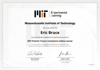 This is to certify that
Eric Bruce
has successfully completed the certificate course for
MIT Fintech: Future Commerce online course
An online certificate course developed by Massachusetts Institute of Technology
Connection Science Program in collaboration with online education company, GetSmarter.
David L. Shrier
MIT Lead Instructor and
Course Designer
Alex Pentland
MIT Professor
0151666311
 