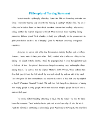 Philosophy of Nursing Statement
In order to write a philosophy of nursing, I must first think of the nursing profession as a
whole. I remember hearing early on in life that "nursing is a calling". I believe that. The act of
calling can be broken down into three simple questions: who or what is calling, why are they
calling, and how the recipient responds to the call. On a discussion board regarding nursing
philosophy llgGuide posted “So it is healthy to clarify your philosophy so that you can use it to
guide your choices and live a life of integrity” (para. 3). My heart for nursing is the patient
experience.
As nurses, we answer calls all the time from doctors, patients, families, and coworkers.
However, I was a nurse for three years when I finally realized who or what was calling me into
nursing. On a death bed of a minister, I heard the gospel preached in a way that opened my eyes
to God and His love. The patient's last sermon changed my nursing career and thoughts about
nursing forever. The call was from the scripture Matthew 22:37-39 when, "Jesus said unto him,
thou shalt love the Lord thy God with all thy heart and with all thy soul and with all thy mind.
This is the great and first commandment and a second like unto it is thou shalt love thy neighbor
as thyself" (American Standard Version). This call from God changed my philosophy of nursing
from helping people to loving people. Before that encounter, I helped people for myself and to
make me feel good.
The second part of the calling of nursing, to me, is why the calling? The need for nurses
cannot be overstated. There is death, disease, pain, and lack of knowledge all over the world.
Needs for individuals and healing is exceedingly great. According to the Gospels, the description
 