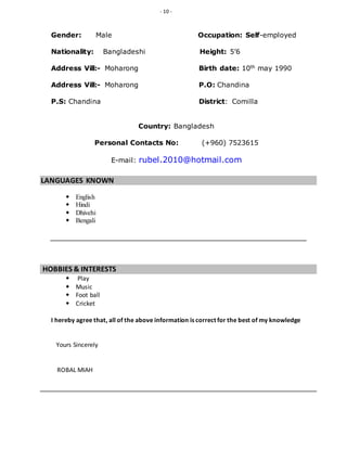- 10 -
Gender: Male Occupation: Self-employed
Nationality: Bangladeshi Height: 5’6
Address Vill:- Moharong Birth date: 10th may 1990
Address Vill:- Moharong P.O: Chandina
P.S: Chandina District: Comilla
Country: Bangladesh
Personal Contacts No: (+960) 7523615
E-mail: rubel.2010@hotmail.com
LANGUAGES KNOWN
 English
 Hindi
 Dhivehi
 Bengali
HOBBIES & INTERESTS
 Play
 Music
 Foot ball
 Cricket
I hereby agree that, all of the above information is correct for the best of my knowledge
Yours Sincerely
ROBAL MIAH
 