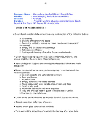 - 2 -
Company Name : Atmosphere Kanifushi Beach Resort & Spa.
Position : Housekeeping Senior Room Attendant.
Location : Maldives.
Duration : Presently working at Atmosphere Kanifushi Beach
Resort & Spa Since 24th August 2014 up to date
Duties and Responsibilities :
• Clean Guest corridor daily performing any combination of the following duties:
a. Vacuuming
b. Dusting of floor skirting board
c. Removing wall dirty marks (or make maintenance request if
necessary)
d. Empty and clean standing ashtrays
e. Polish guests lift door
f. Dusting and cleaning of window frames and artworks.
• Clean Housekeeping equipment’s such as machines, trolleys, and
ensure that they Receive keys (Rooms/Pantries).
• Refill trolleys for supplies and linen appropriately base from the room
occupancy.
•Cleans rooms and bath rooms, performing any / combination of the
following duties:
a. Vacuum carpets and upholstered furniture
b. Dust and Dump
c. Wipe furniture
d. Empty ashtrays and waste baskets
e. Make beds, wash sink, toilets, tiles, mirror and floor
f. Polish bright work
g. Replenish bathroom and room supplies
h. Tidy and arrange neatly, guest toilet articles or vanity
i. Fold guests night clothing.
• Clean rooms and bathrooms as required for next day early arrivals.
• Report suspicious behaviour of guests
.
• Rooms are in good condition at all times.
• Turn over all the soiled linen/towels to the laundry after your duty.
 