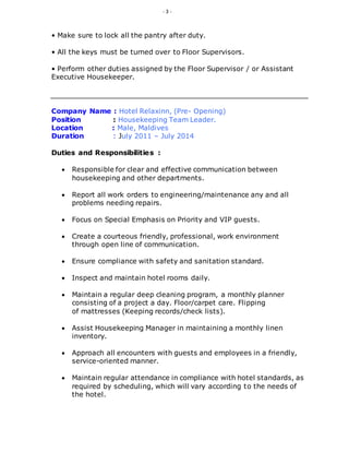 - 3 -
• Make sure to lock all the pantry after duty.
• All the keys must be turned over to Floor Supervisors.
• Perform other duties assigned by the Floor Supervisor / or Assistant
Executive Housekeeper.
Company Name : Hotel Relaxinn, (Pre- Opening)
Position : Housekeeping Team Leader.
Location : Male, Maldives
Duration : July 2011 – July 2014
Duties and Responsibilities :
 Responsible for clear and effective communication between
housekeeping and other departments.
 Report all work orders to engineering/maintenance any and all
problems needing repairs.
 Focus on Special Emphasis on Priority and VIP guests.
 Create a courteous friendly, professional, work environment
through open line of communication.
 Ensure compliance with safety and sanitation standard.
 Inspect and maintain hotel rooms daily.
 Maintain a regular deep cleaning program, a monthly planner
consisting of a project a day. Floor/carpet care. Flipping
of mattresses (Keeping records/check lists).
 Assist Housekeeping Manager in maintaining a monthly linen
inventory.
 Approach all encounters with guests and employees in a friendly,
service-oriented manner.
 Maintain regular attendance in compliance with hotel standards, as
required by scheduling, which will vary according to the needs of
the hotel.
 
