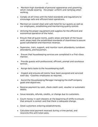 - 4 -
 Maintain high standards of personal appearance and grooming,
which include wearing the proper uniform and nametag when
working.
 Comply at all times with the hotel standards and regulations to
encourage safe and efficient hotel operations.
 Maintain an overall clean and safe hotel for our guests as well as
our employees, establishing and maintaining quality control.
 Utilizing the proper equipment and supplies for the efficient and
economical operation of the hotel.
 Ensure that all guest rooms, public areas and back of the house
work areas meet the established standards of cleanliness to assure
guest satisfaction and maximize revenue.
 Supervise, train, support, and monitor room attendants, turndown
attendants, and housemen.
 Ensure that housekeeping services are completed in a first-class
manner.
 Provide guests with professional, efficient, prompt and courteous
service.
 Assign daily tasks to the housekeeping staff.
 Inspect and ensures all rooms have been assigned and serviced
each day –Coaches employees as required.
 Assist the Housekeeping Manager managing the staff company
goals and objectives.
 Receive payment by cash, check credit card, voucher or automatic
debits.
 Issue receipts, refunds, credits, or change due to customers.
 Count money in cash drawers at the beginning of shifts to ensure
that amount is correct and that there is adequate change.
 Greet customers entering establishments.
 Calculate total payment received during a time period, and
reconcile this with total sales.
 