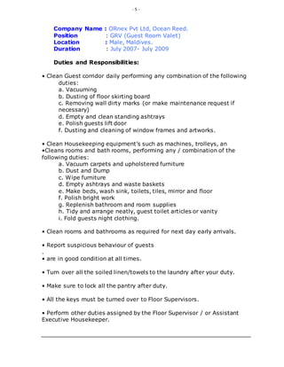 - 5 -
Company Name : ORnex Pvt Ltd, Ocean Reed.
Position : GRV (Guest Room Valet)
Location : Male, Maldives.
Duration : July 2007- July 2009
Duties and Responsibilities:
• Clean Guest corridor daily performing any combination of the following
duties:
a. Vacuuming
b. Dusting of floor skirting board
c. Removing wall dirty marks (or make maintenance request if
necessary)
d. Empty and clean standing ashtrays
e. Polish guests lift door
f. Dusting and cleaning of window frames and artworks.
• Clean Housekeeping equipment’s such as machines, trolleys, an
•Cleans rooms and bath rooms, performing any / combination of the
following duties:
a. Vacuum carpets and upholstered furniture
b. Dust and Dump
c. Wipe furniture
d. Empty ashtrays and waste baskets
e. Make beds, wash sink, toilets, tiles, mirror and floor
f. Polish bright work
g. Replenish bathroom and room supplies
h. Tidy and arrange neatly, guest toilet articles or vanity
i. Fold guests night clothing.
• Clean rooms and bathrooms as required for next day early arrivals.
• Report suspicious behaviour of guests
.
• are in good condition at all times.
• Turn over all the soiled linen/towels to the laundry after your duty.
• Make sure to lock all the pantry after duty.
• All the keys must be turned over to Floor Supervisors.
• Perform other duties assigned by the Floor Supervisor / or Assistant
Executive Housekeeper.
 