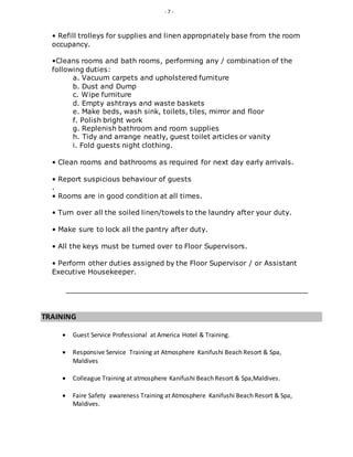 - 7 -
• Refill trolleys for supplies and linen appropriately base from the room
occupancy.
•Cleans rooms and bath rooms, performing any / combination of the
following duties:
a. Vacuum carpets and upholstered furniture
b. Dust and Dump
c. Wipe furniture
d. Empty ashtrays and waste baskets
e. Make beds, wash sink, toilets, tiles, mirror and floor
f. Polish bright work
g. Replenish bathroom and room supplies
h. Tidy and arrange neatly, guest toilet articles or vanity
i. Fold guests night clothing.
• Clean rooms and bathrooms as required for next day early arrivals.
• Report suspicious behaviour of guests
.
• Rooms are in good condition at all times.
• Turn over all the soiled linen/towels to the laundry after your duty.
• Make sure to lock all the pantry after duty.
• All the keys must be turned over to Floor Supervisors.
• Perform other duties assigned by the Floor Supervisor / or Assistant
Executive Housekeeper.
TRAINING
 Guest Service Professional at America Hotel & Training.
 Responsive Service Training at Atmosphere Kanifushi Beach Resort & Spa,
Maldives
 Colleague Training at atmosphere Kanifushi Beach Resort & Spa,Maldives.
 Faire Safety awareness Training at Atmosphere Kanifushi Beach Resort & Spa,
Maldives.
 