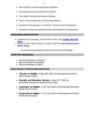- 8 -
 Work and Ethics Training At Hotel Relaxinn, Maldives.
 Housekeeping Training at Hotel Relaxinn, Maldives.
 Team Leader Training at Hotel Relaxinn, Maldives.
 Service Training at ORnex Pvt, Ldt, Ocean Reed ,Maldives.
 Completed in Housekeeping in international Training institute in Bangladesh.
 Completed Training Room Attendant & Public Area Attendant at Hotel Memorial.
EDUCATION & QUALIFICATION
 Completed (S.S.C) Secondary School Certificate, 2005 From Chandina Pilot High
School
 Completed ( HSC ) Higher Secondary Certificate, 2007 From Govt Hagi Muhammad
Mohsin College
( Humanities Group) Bangladesh National Education Board, Chittagong,
COMPUTER KNOWLEDGE
 Good knowledge on Internet.
 Basic Computer knowledge.
 Good knowledge of Opera.
GUEST DELIGHT APPRECIATION CERTIFICATE .
 Service to Delight in May 26th 2015 at Atmosphere Kanifushi
beach Resort & Spa.
 Friendly and Attentive Service in June 22nd 2015 at
Atmosphere Kanifushi beach Resort & Spa.
 Customize to Delight in 12th July 2015 at Atmosphere Kanifushi
beach Resort & Spa.
 Cooperate to Delight in 15th July 2015 at Atmosphere Kanifushi
beach Resort & Spa.
 