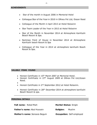 - 9 -
ACHIEVEMENTS
 Star of the month in August 2006 in Memorial Hotel
 Colleague Star of the Year in 2010 in ORnex Pvt Ltd, Ocean Reed
 Colleague of the Month in April 2013 at Hotel Relaxinn
 Star Team Leader of the Year in 2013 at Hotel Relaxinn
 Star of the Month in November 2014 at Atmosphere Kanifushi
Beach Resort & Spa.
 Nominee Front of House in November 2014 at Atmosphere
Kanifushi beach Resort & Spa
 Colleague of the Year in 2014 at atmosphere kanifushi Beach
Resort & Spa.
VALUBLE ITEMS FOUND
 Honest Certificate in 15th March 2007 at Memorial Hotel.
 Honest Certificate in 27th August 2009 at ORnex Pvt Ltd,Ocean
Reed.

 Honest Certificate in 2nd September 2012 at Hotel Relaxinn.
 Honest Certificate in 28th December 2014 at atmosphere kanifushi
Beach Resort & spa.
PERSONAL DETAILS
Full name: Robal Miah Marital Status: Single
Father’s name: Abul Hussain Religion: Muslim
Mother’s name: Senoara Begum Occupation: Self-employed
 