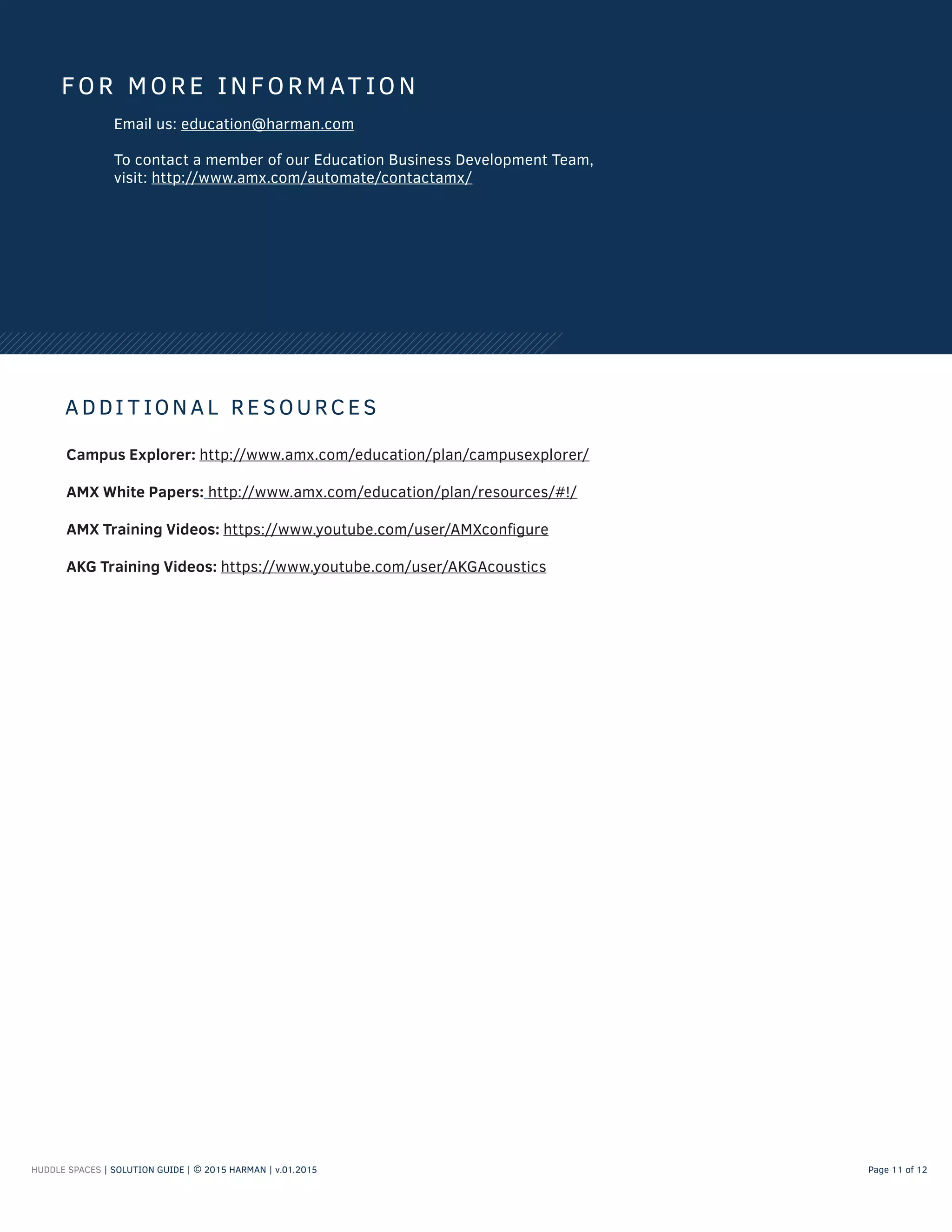 FOR MORE INFORMAT ION
Email us: education@harman.com
To contact a member of our Education Business Development Team,
visit: http://www.amx.com/automate/contactamx/
A DDI T ION A L RESOURCES
Campus Explorer: http://www.amx.com/education/plan/campusexplorer/
AMX White Papers: http://www.amx.com/education/plan/resources/#!/
AMX Training Videos: https://www.youtube.com/user/AMXconfigure
AKG Training Videos: https://www.youtube.com/user/AKGAcoustics
HUDDLE SPACES | SOLUTION GUIDE | © 2015 HARMAN | v.01.2015 Page 11 of 12
 