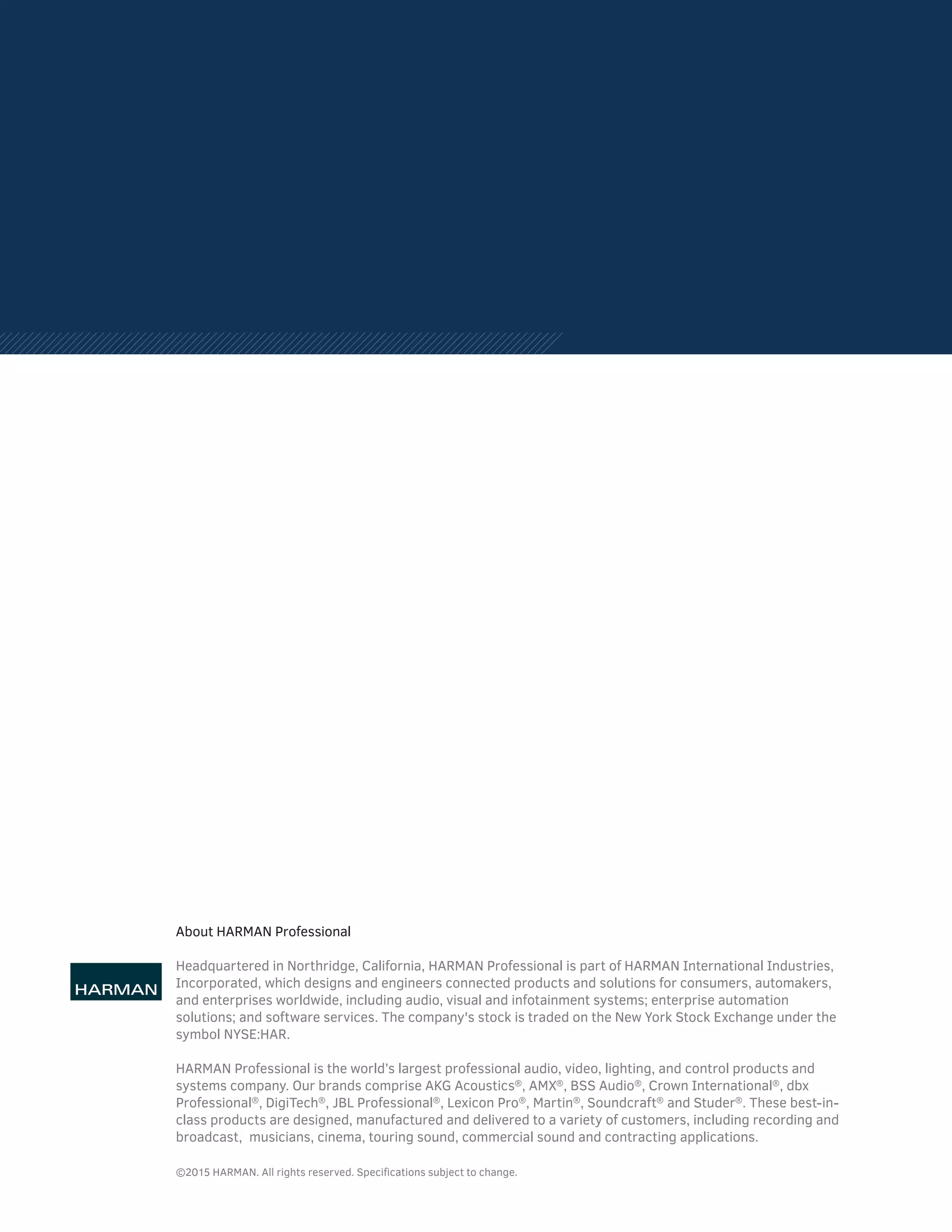 About HARMAN Professional
Headquartered in Northridge, California, HARMAN Professional is part of HARMAN International Industries,
Incorporated, which designs and engineers connected products and solutions for consumers, automakers,
and enterprises worldwide, including audio, visual and infotainment systems; enterprise automation
solutions; and software services. The company's stock is traded on the New York Stock Exchange under the
symbol NYSE:HAR.
HARMAN Professional is the world’s largest professional audio, video, lighting, and control products and
systems company. Our brands comprise AKG Acoustics®
, AMX®
, BSS Audio®
, Crown International®
, dbx
Professional®
, DigiTech®
, JBL Professional®
, Lexicon Pro®
, Martin®
, Soundcraft®
and Studer®
. These best-in-
class products are designed, manufactured and delivered to a variety of customers, including recording and
broadcast, musicians, cinema, touring sound, commercial sound and contracting applications.
©2015 HARMAN. All rights reserved. Specifications subject to change.
 